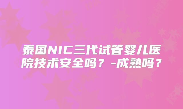 泰国NIC三代试管婴儿医院技术安全吗?-成熟吗?