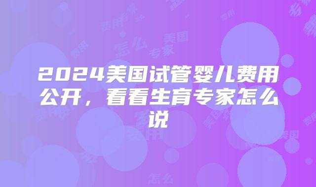 2024美国试管婴儿费用公开,看看生育专家怎么说