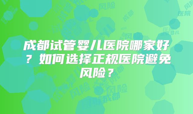 成都试管婴儿医院哪家好？如何选择正规医院避免风险？