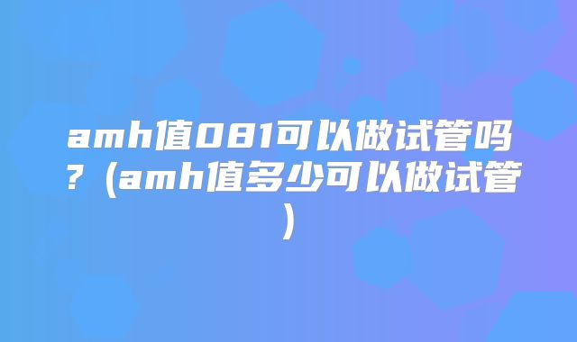 amh值081可以做试管吗？(amh值多少可以做试管)