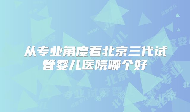 从专业角度看北京三代试管婴儿医院哪个好
