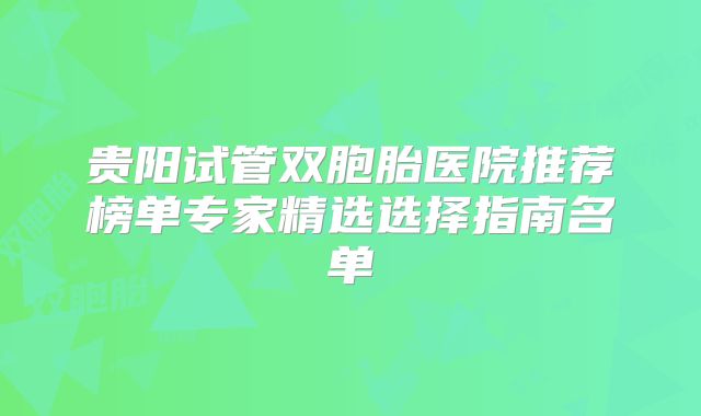贵阳试管双胞胎医院推荐榜单专家精选选择指南名单