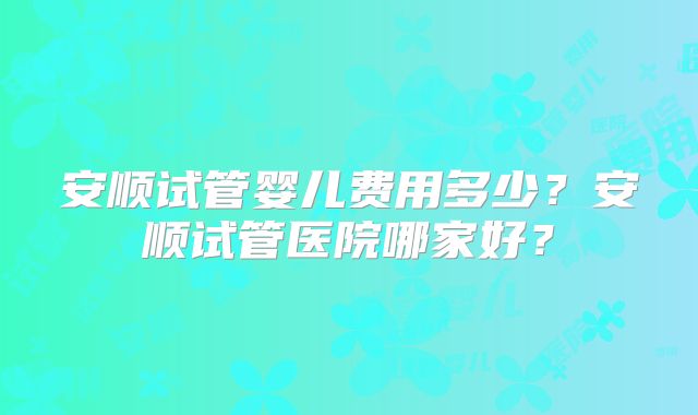 安顺试管婴儿费用多少?安顺试管医院哪家好?