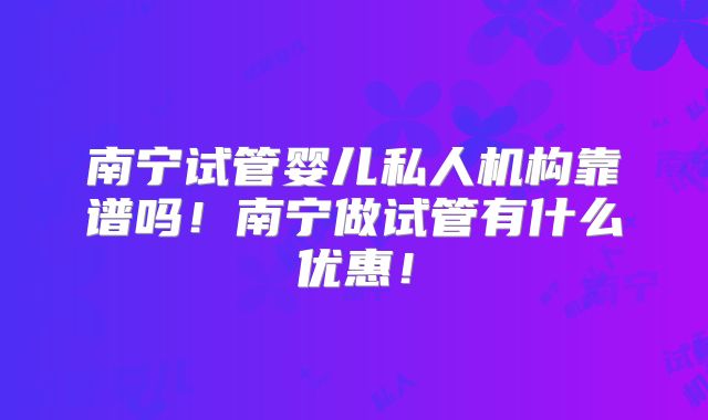 南宁试管婴儿私人机构靠谱吗！南宁做试管有什么优惠！