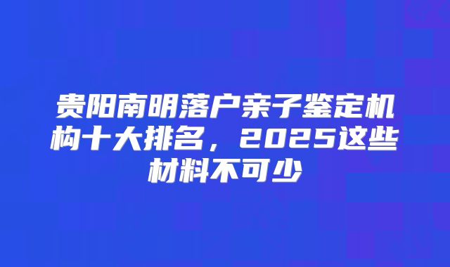 贵阳南明落户亲子鉴定机构十大排名，2025这些材料不可少