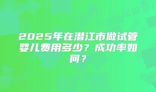 2025年在潜江市做试管婴儿费用多少？成功率如何？