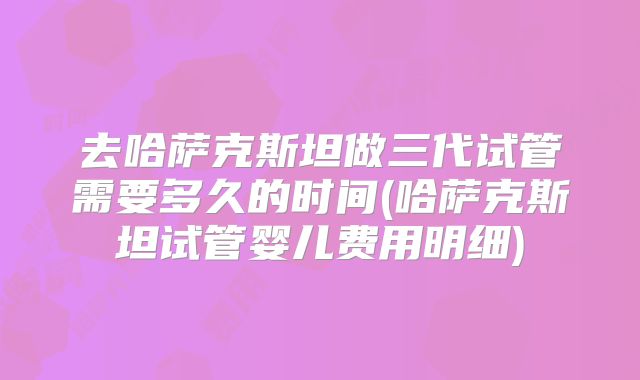 去哈萨克斯坦做三代试管需要多久的时间(哈萨克斯坦试管婴儿费用明细)