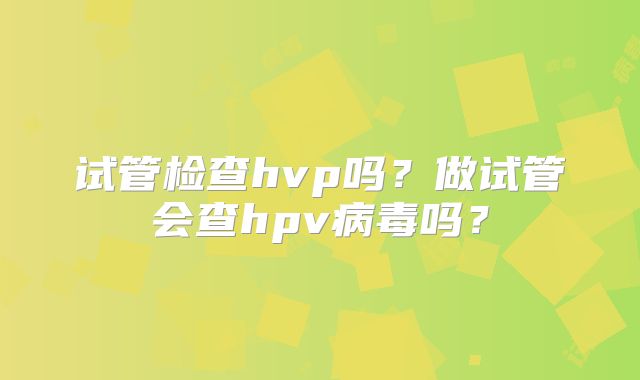 试管检查hvp吗？做试管会查hpv病毒吗？