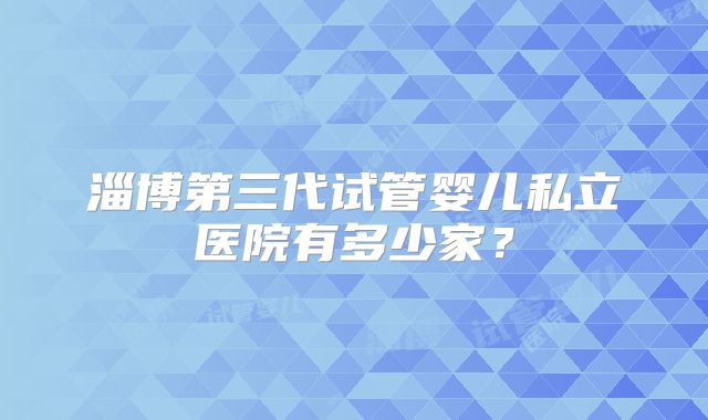 淄博第三代试管婴儿私立医院有多少家？