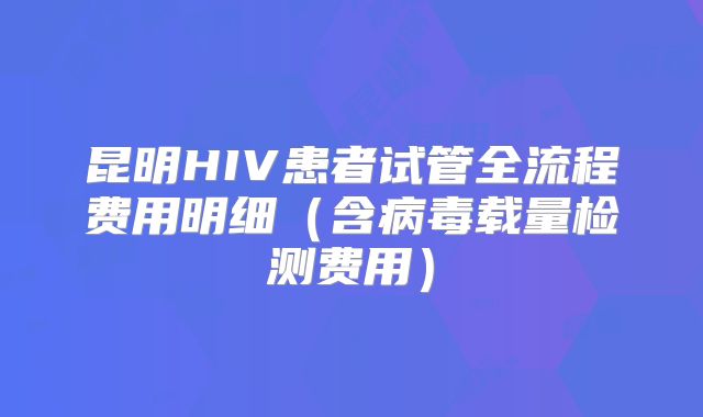 昆明HIV患者试管全流程费用明细（含病毒载量检测费用）