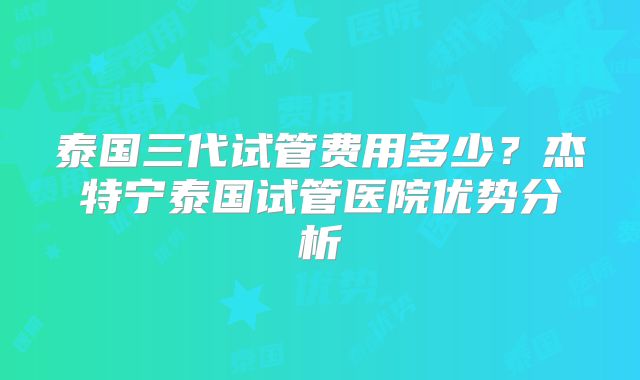 泰国三代试管费用多少？杰特宁泰国试管医院优势分析