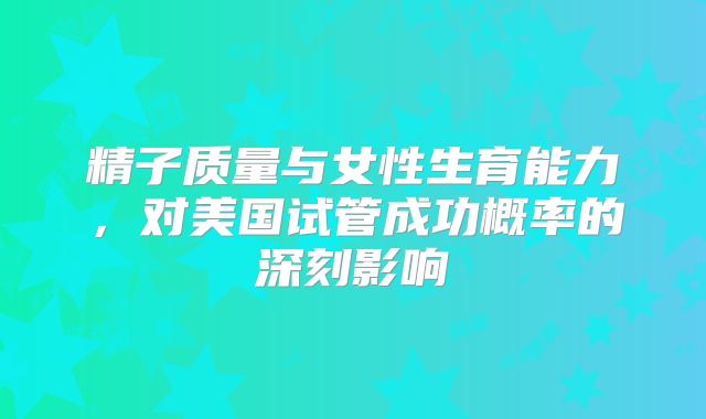 精子质量与女性生育能力，对美国试管成功概率的深刻影响