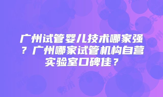 广州试管婴儿技术哪家强？广州哪家试管机构自营实验室口碑佳？