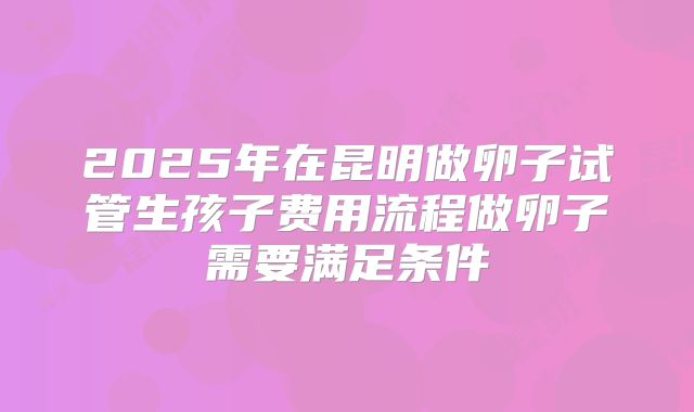 2025年在昆明做卵子试管生孩子费用流程做卵子需要满足条件