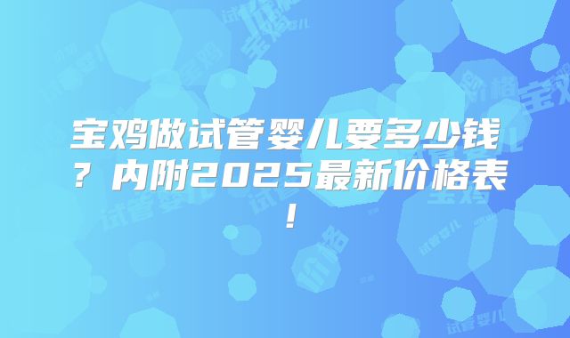 宝鸡做试管婴儿要多少钱？内附2025最新价格表！