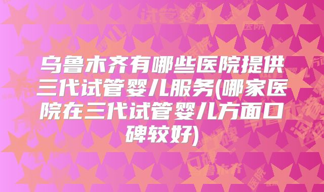 乌鲁木齐有哪些医院提供三代试管婴儿服务(哪家医院在三代试管婴儿方面口碑较好)
