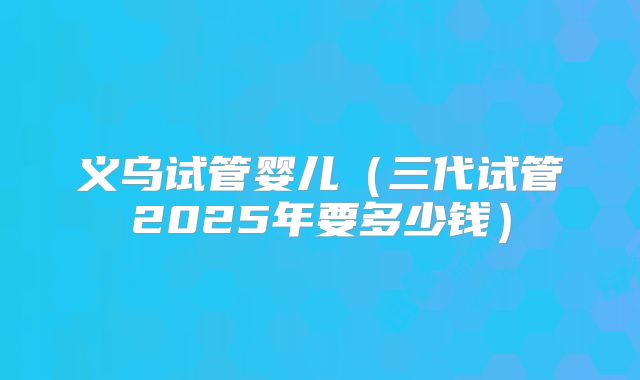 义乌试管婴儿(三代试管2025年要多少钱)