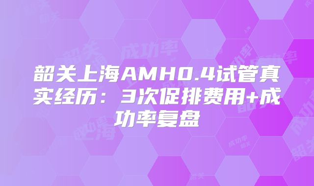 韶关上海AMH0.4试管真实经历：3次促排费用+成功率复盘