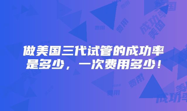 做美国三代试管的成功率是多少,一次费用多少!