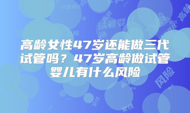 高龄女性47岁还能做三代试管吗？47岁高龄做试管婴儿有什么风险
