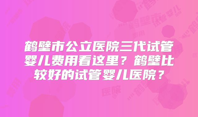 鹤壁市公立医院三代试管婴儿费用看这里？鹤壁比较好的试管婴儿医院？