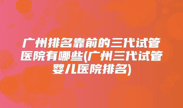 广州排名靠前的三代试管医院有哪些(广州三代试管婴儿医院排名)