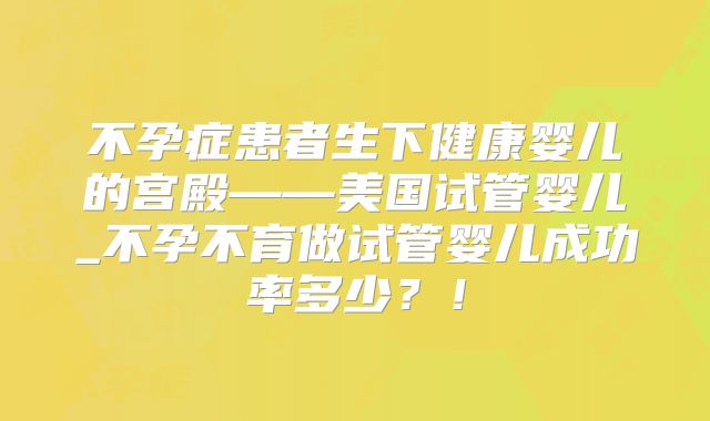 不孕症患者生下健康婴儿的宫殿——美国试管婴儿_不孕不育做试管婴儿成功率多少？！