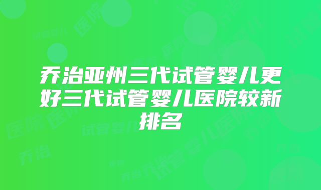 乔治亚州三代试管婴儿更好三代试管婴儿医院较新排名