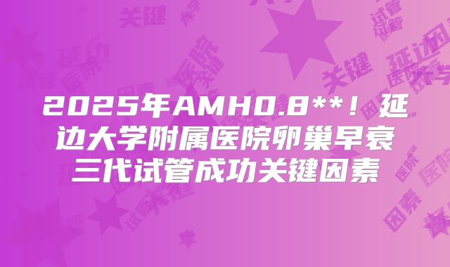 2025年AMH0.8**！延边大学附属医院卵巢早衰三代试管成功关键因素