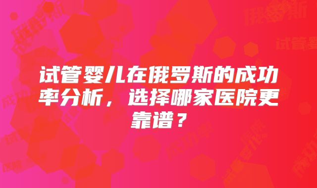 试管婴儿在俄罗斯的成功率分析，选择哪家医院更靠谱？
