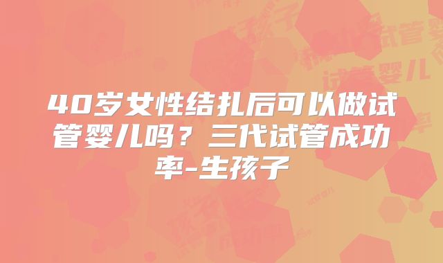 40岁女性结扎后可以做试管婴儿吗?三代试管成功率-生孩子