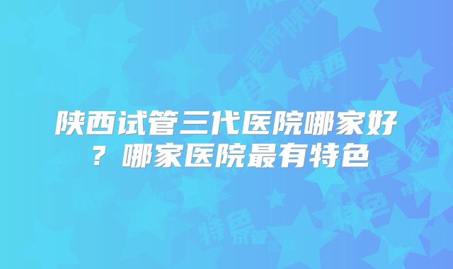 陕西试管三代医院哪家好？哪家医院最有特色