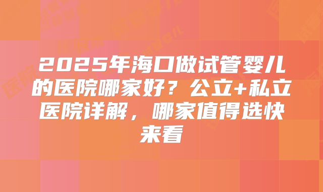 2025年海口做试管婴儿的医院哪家好？公立+私立医院详解，哪家值得选快来看
