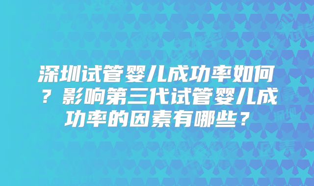 深圳试管婴儿成功率如何?影响第三代试管婴儿成功率的因素有哪些?