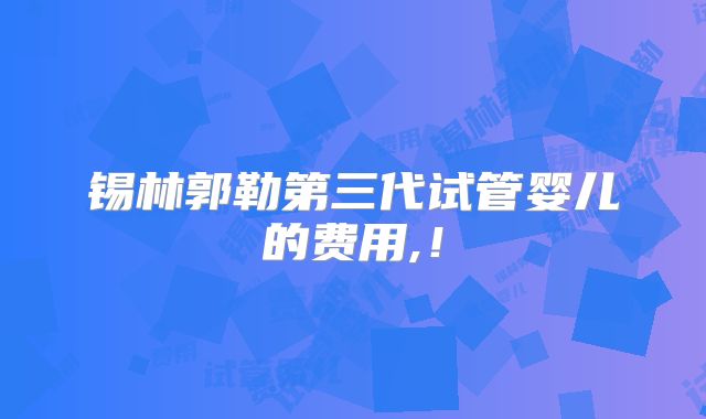 锡林郭勒第三代试管婴儿的费用,！