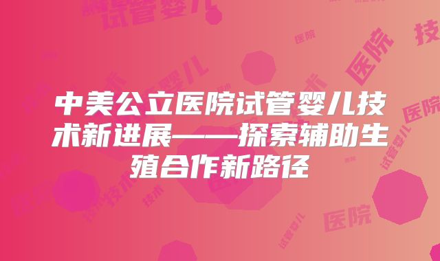 中美公立医院试管婴儿技术新进展——探索辅助生殖合作新路径