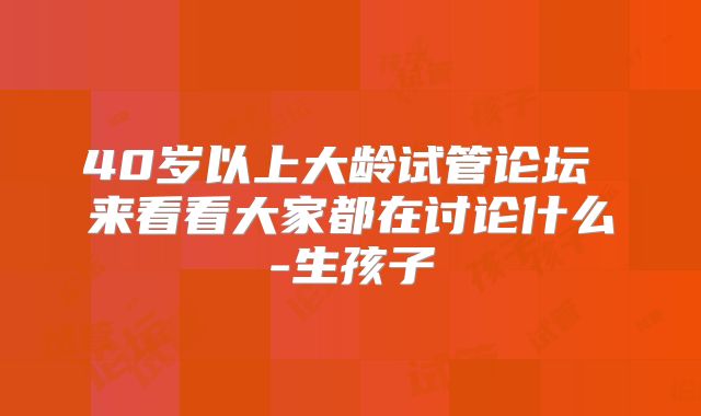 40岁以上大龄试管论坛 来看看大家都在讨论什么-生孩子