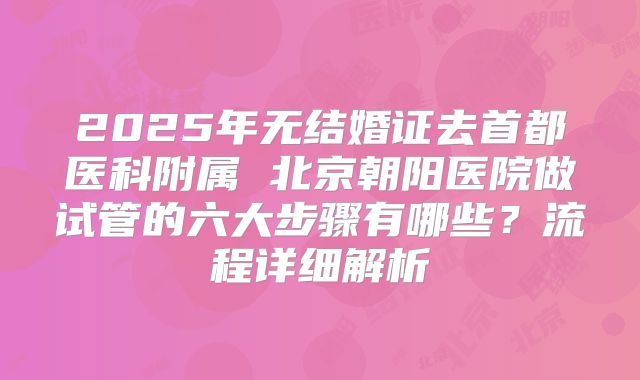 2025年无结婚证去首都医科附属 北京朝阳医院做试管的六大步骤有哪些？流程详细解析