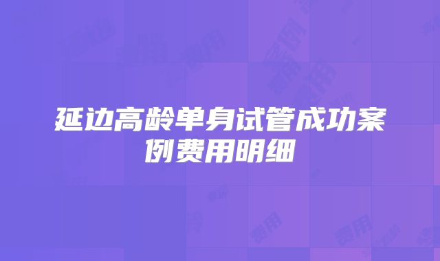 延边高龄单身试管成功案例费用明细
