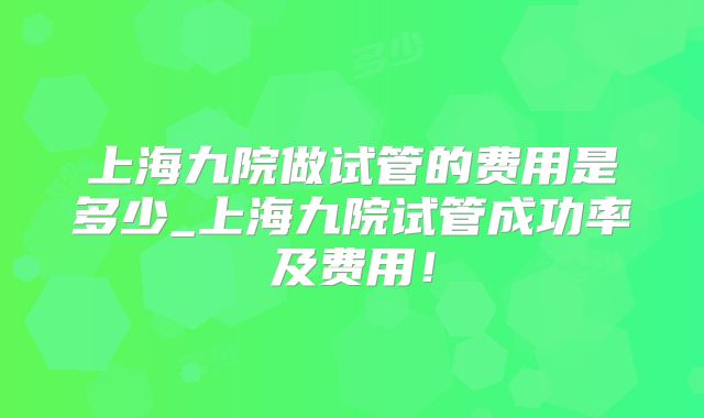 上海九院做试管的费用是多少_上海九院试管成功率及费用！