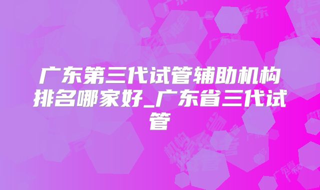 广东第三代试管辅助机构排名哪家好_广东省三代试管