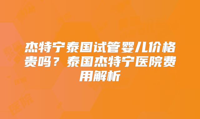 杰特宁泰国试管婴儿价格贵吗？泰国杰特宁医院费用解析