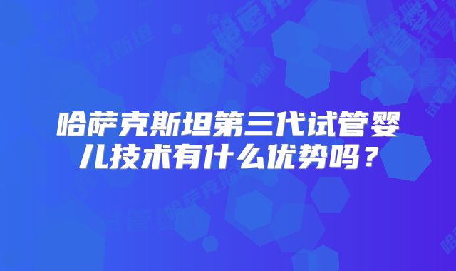 哈萨克斯坦第三代试管婴儿技术有什么优势吗？