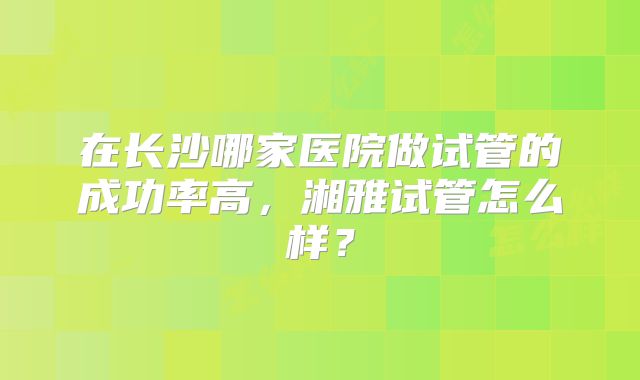 在长沙哪家医院做试管的成功率高，湘雅试管怎么样？