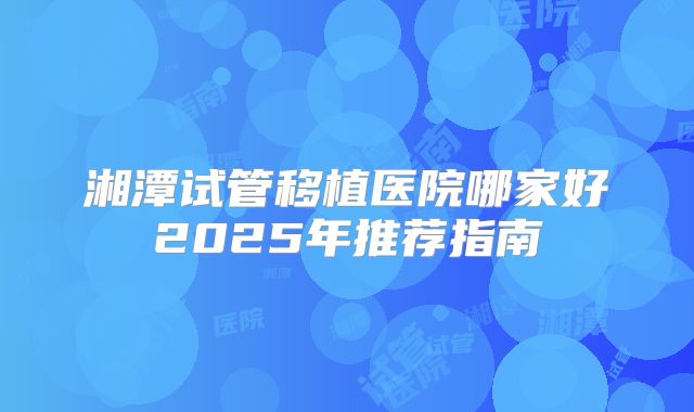 湘潭试管移植医院哪家好2025年推荐指南