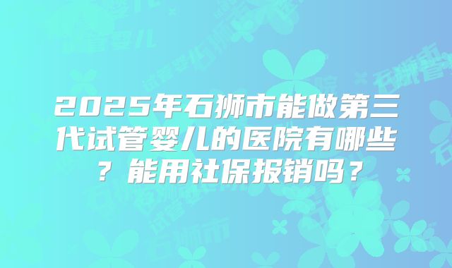2025年石狮市能做第三代试管婴儿的医院有哪些？能用社保报销吗？