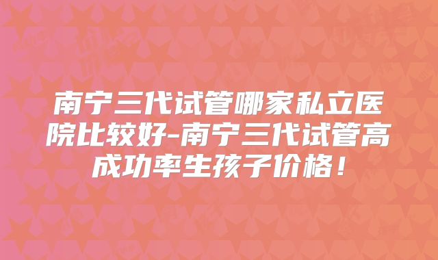 南宁三代试管哪家私立医院比较好-南宁三代试管高成功率生孩子价格！