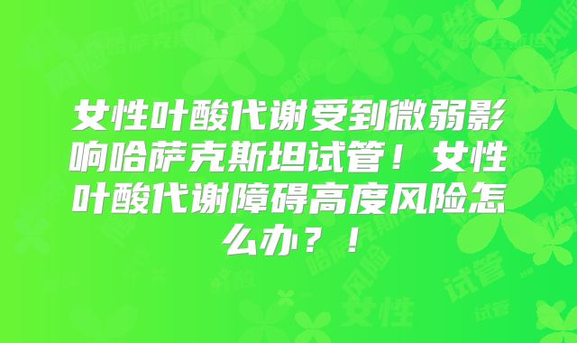 女性叶酸代谢受到微弱影响哈萨克斯坦试管！女性叶酸代谢障碍高度风险怎么办？！