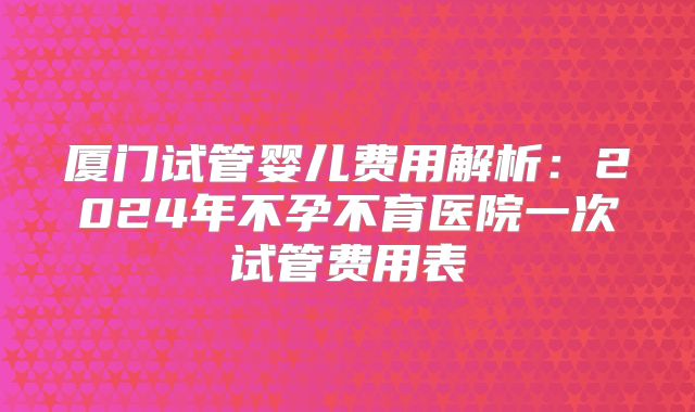 厦门试管婴儿费用解析:2024年不孕不育医院一次试管费用表