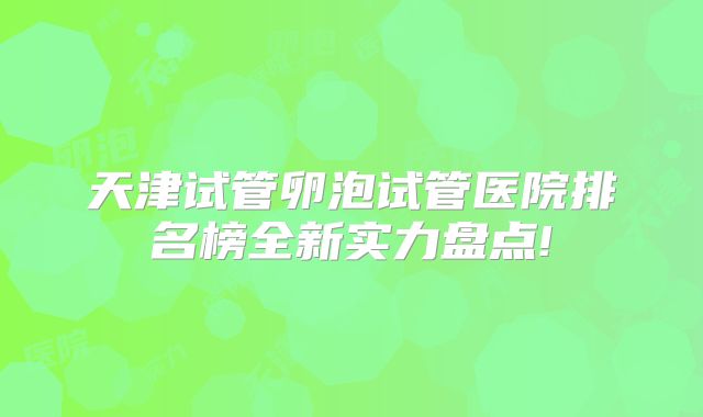 天津试管卵泡试管医院排名榜全新实力盘点!